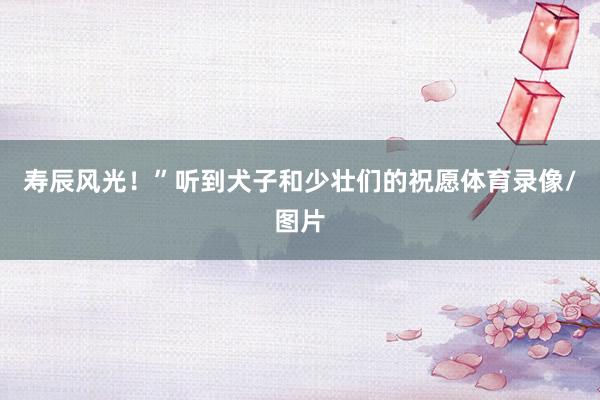 寿辰风光！”听到犬子和少壮们的祝愿体育录像/图片