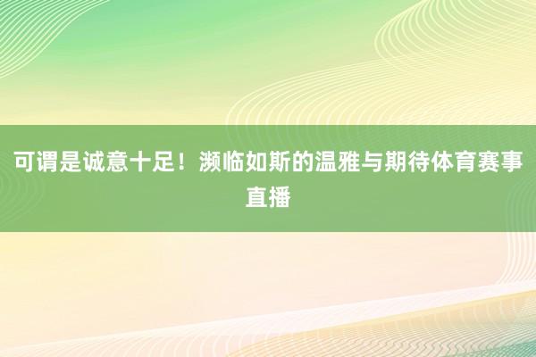 可谓是诚意十足！濒临如斯的温雅与期待体育赛事直播