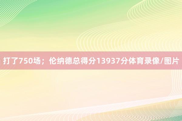 打了750场；伦纳德总得分13937分体育录像/图片