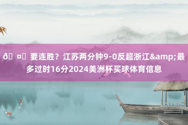 🤔要连胜？江苏两分钟9-0反超浙江&最多过时16分2024美洲杯买球体育信息