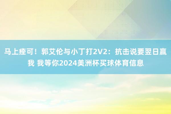 马上痊可！郭艾伦与小丁打2V2：抗击说要翌日赢我 我等你2024美洲杯买球体育信息