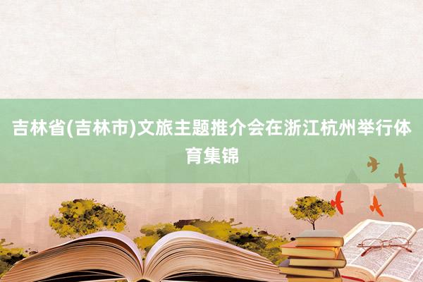 吉林省(吉林市)文旅主题推介会在浙江杭州举行体育集锦