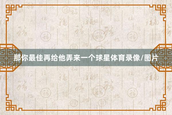 那你最佳再给他弄来一个球星体育录像/图片