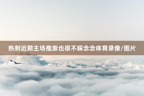 热刺近期主场推崇也很不睬念念体育录像/图片