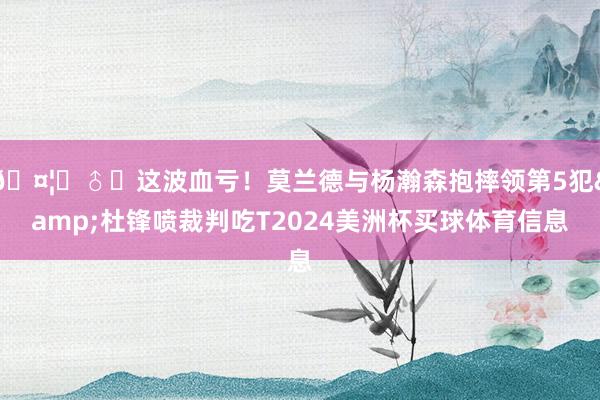 🤦‍♂️这波血亏！莫兰德与杨瀚森抱摔领第5犯&杜锋喷裁判吃T2024美洲杯买球体育信息