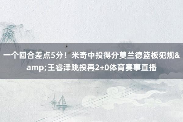 一个回合差点5分！米奇中投得分莫兰德篮板犯规&王睿泽跳投再2+0体育赛事直播
