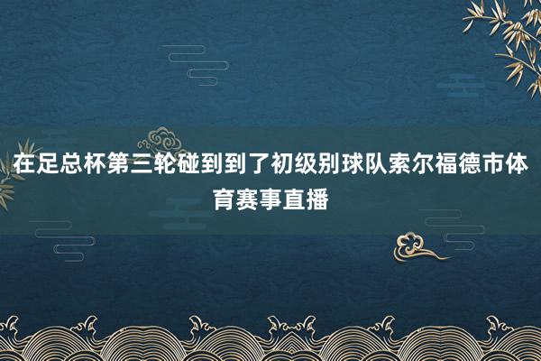 在足总杯第三轮碰到到了初级别球队索尔福德市体育赛事直播
