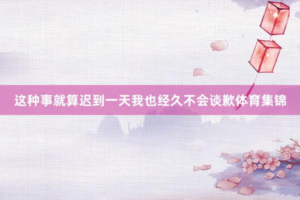 这种事就算迟到一天我也经久不会谈歉体育集锦