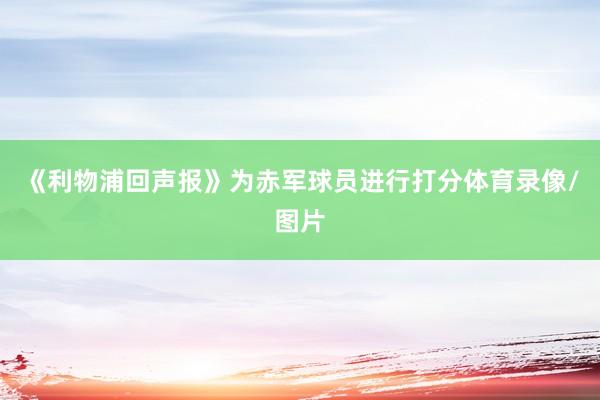 《利物浦回声报》为赤军球员进行打分体育录像/图片