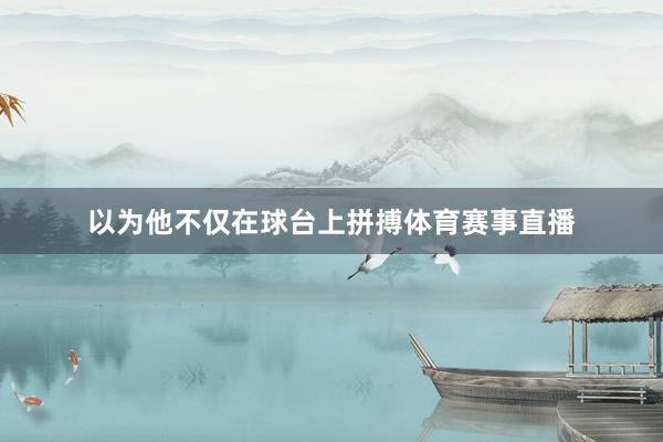 以为他不仅在球台上拼搏体育赛事直播