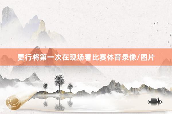 更行将第一次在现场看比赛体育录像/图片