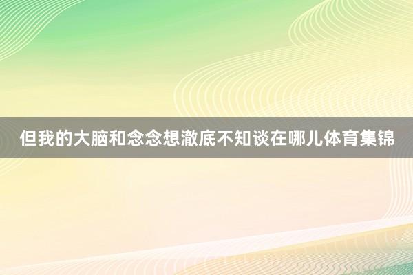 但我的大脑和念念想澈底不知谈在哪儿体育集锦