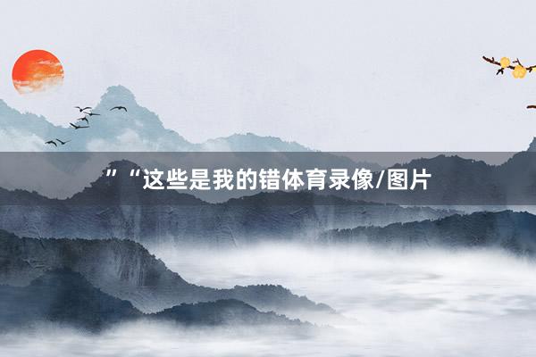 ”　　“这些是我的错体育录像/图片