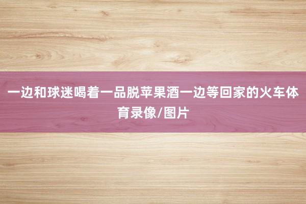 一边和球迷喝着一品脱苹果酒一边等回家的火车体育录像/图片