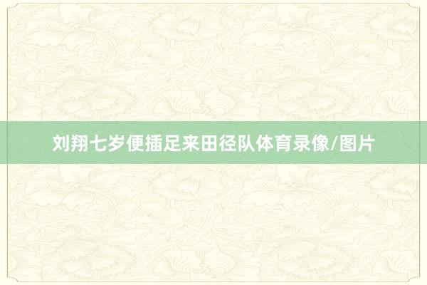 刘翔七岁便插足来田径队体育录像/图片