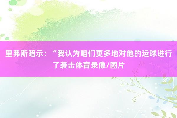 里弗斯暗示：“我认为咱们更多地对他的运球进行了袭击体育录像/图片