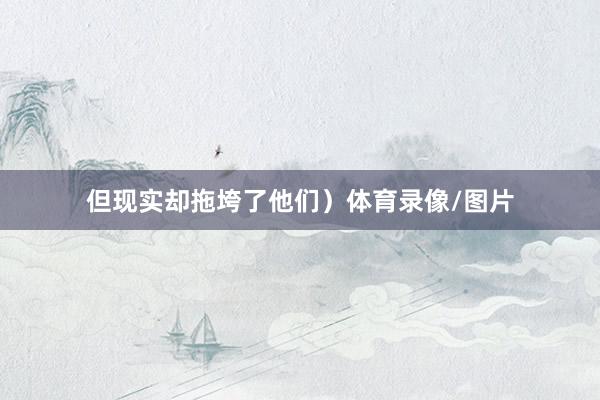 但现实却拖垮了他们）体育录像/图片