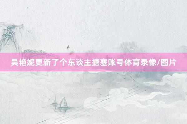 吴艳妮更新了个东谈主搪塞账号体育录像/图片