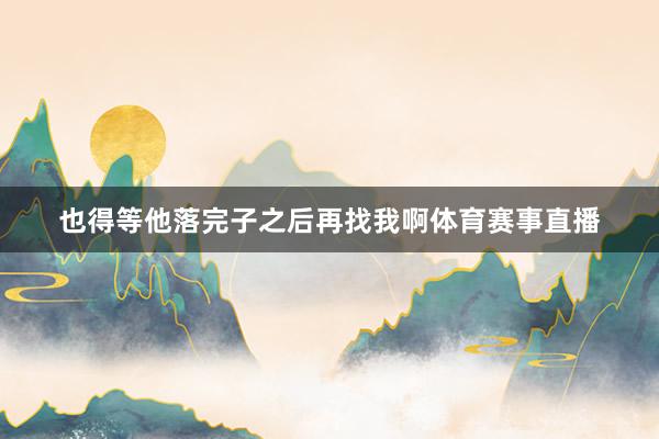 也得等他落完子之后再找我啊体育赛事直播