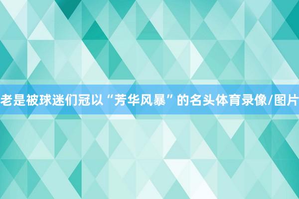老是被球迷们冠以“芳华风暴”的名头体育录像/图片