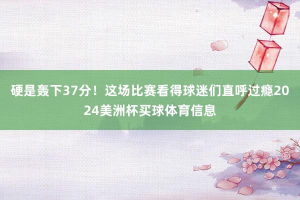 硬是轰下37分！这场比赛看得球迷们直呼过瘾2024美洲杯买球体育信息