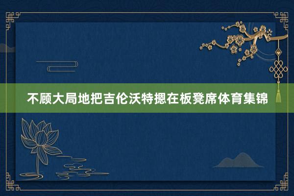 不顾大局地把吉伦沃特摁在板凳席体育集锦
