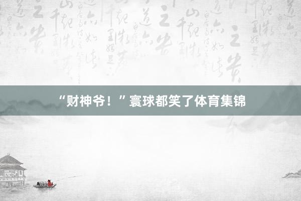 “财神爷！”寰球都笑了体育集锦