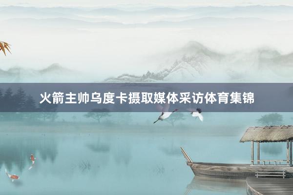 火箭主帅乌度卡摄取媒体采访体育集锦