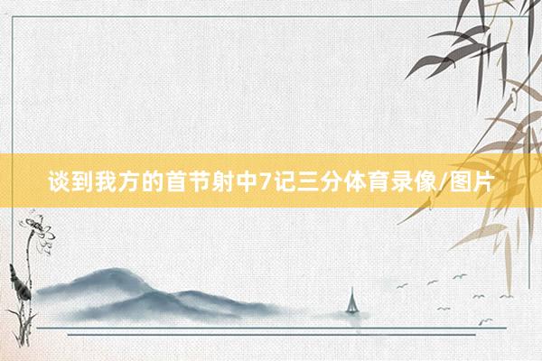 谈到我方的首节射中7记三分体育录像/图片