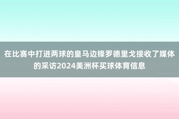 在比赛中打进两球的皇马边锋罗德里戈接收了媒体的采访2024美洲杯买球体育信息