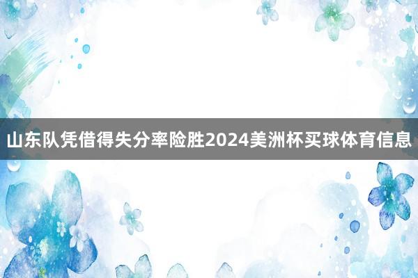 山东队凭借得失分率险胜2024美洲杯买球体育信息
