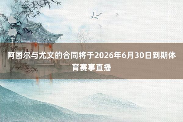 阿图尔与尤文的合同将于2026年6月30日到期体育赛事直播