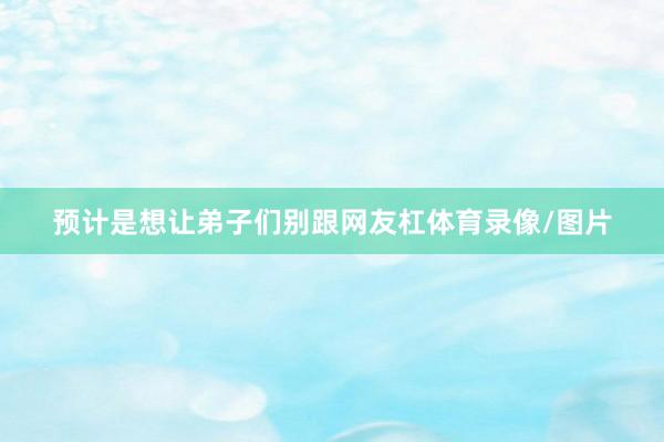 预计是想让弟子们别跟网友杠体育录像/图片