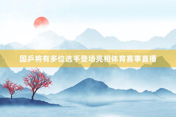 国乒将有多位选手登场亮相体育赛事直播