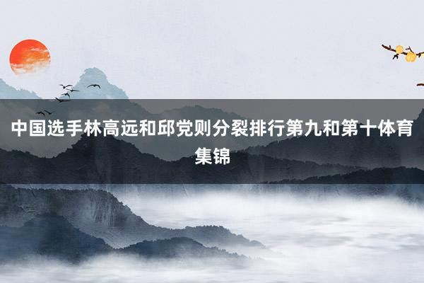 中国选手林高远和邱党则分裂排行第九和第十体育集锦