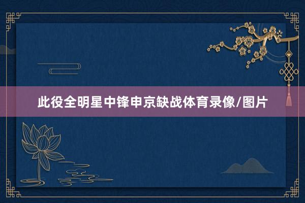 此役全明星中锋申京缺战体育录像/图片