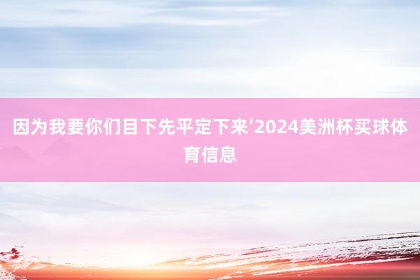 因为我要你们目下先平定下来’2024美洲杯买球体育信息