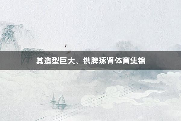 其造型巨大、镌脾琢肾体育集锦