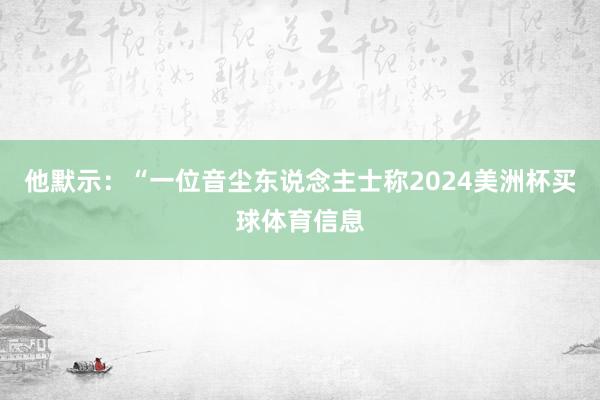 他默示：“一位音尘东说念主士称2024美洲杯买球体育信息