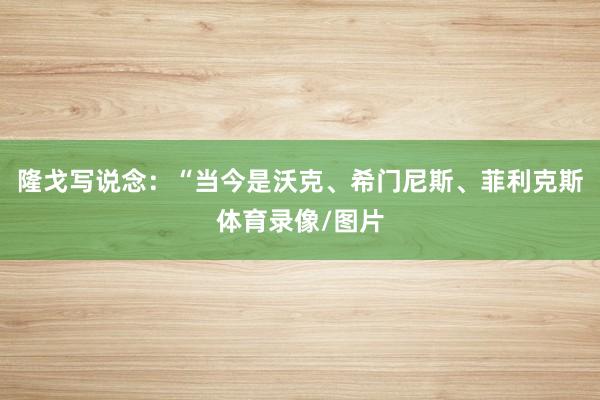 隆戈写说念：“当今是沃克、希门尼斯、菲利克斯体育录像/图片