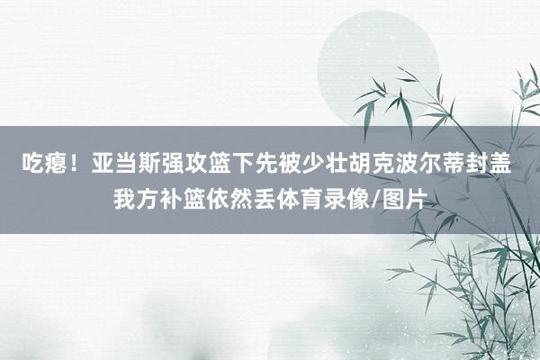 吃瘪！亚当斯强攻篮下先被少壮胡克波尔蒂封盖 我方补篮依然丢体育录像/图片