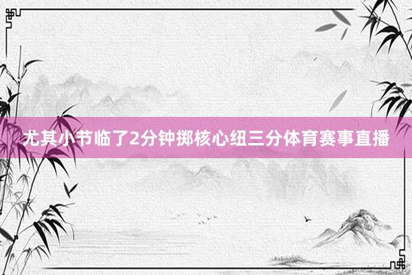 尤其小节临了2分钟掷核心纽三分体育赛事直播