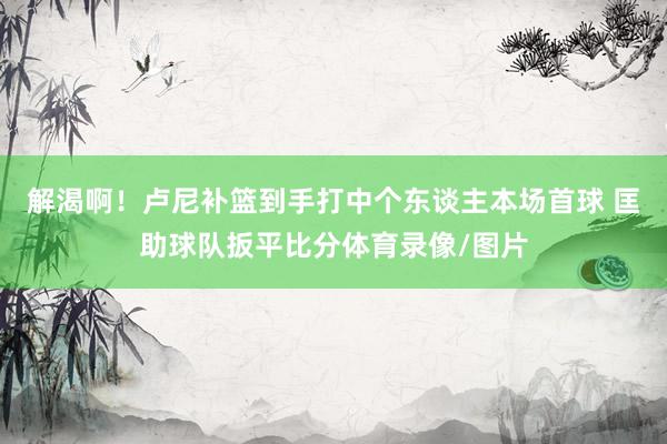 解渴啊！卢尼补篮到手打中个东谈主本场首球 匡助球队扳平比分体育录像/图片