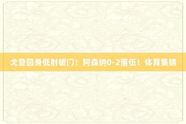 戈登回身低射破门！阿森纳0-2落伍！体育集锦