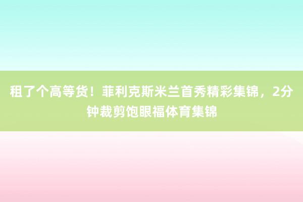 租了个高等货！菲利克斯米兰首秀精彩集锦，2分钟裁剪饱眼福体育集锦