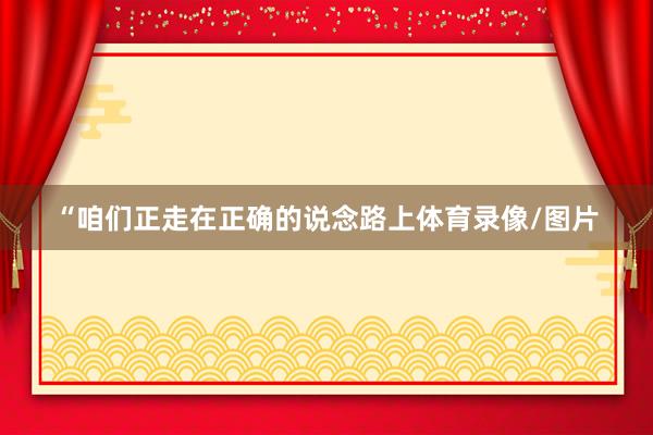 “咱们正走在正确的说念路上体育录像/图片