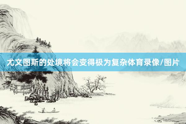 尤文图斯的处境将会变得极为复杂体育录像/图片