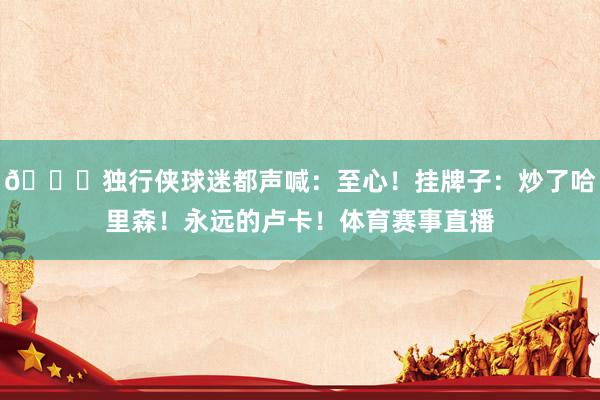 👀独行侠球迷都声喊：至心！挂牌子：炒了哈里森！永远的卢卡！体育赛事直播