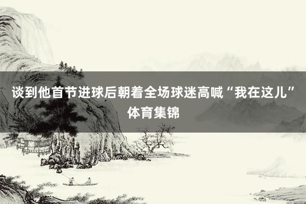谈到他首节进球后朝着全场球迷高喊“我在这儿”体育集锦