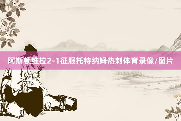 阿斯顿维拉2-1征服托特纳姆热刺体育录像/图片